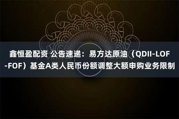 鑫恒盈配资 公告速递：易方达原油（QDII-LOF-FOF）基金A类人民币份额调整大额申购业务限制