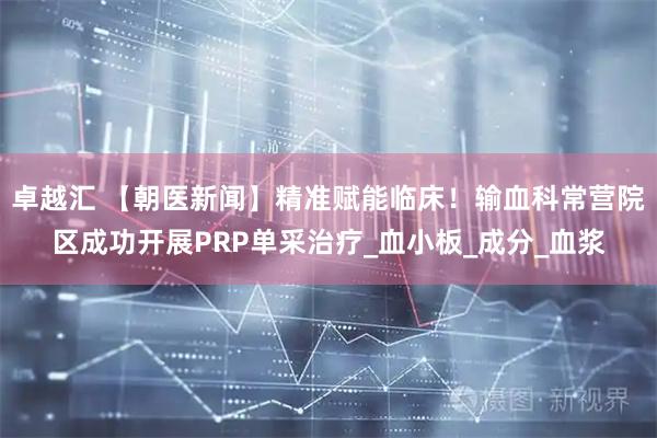 卓越汇 【朝医新闻】精准赋能临床！输血科常营院区成功开展PRP单采治疗_血小板_成分_血浆